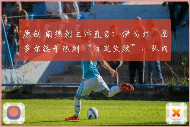 原创 前热刺主帅直言:伊戈尔・图多尔接手热刺 “注定失败”,队内氛围 “ toxic 至极”