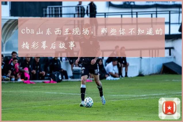 cba山东西王现场，那些你不知道的精彩幕后故事