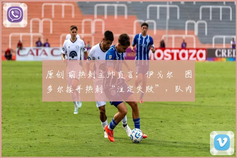 原创 前热刺主帅直言:伊戈尔・图多尔接手热刺 “注定失败”,队内氛围 “ toxic 至极”