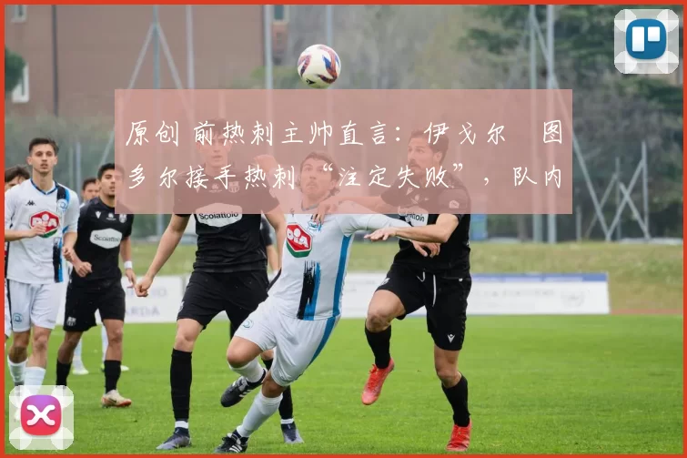 原创 前热刺主帅直言:伊戈尔・图多尔接手热刺 “注定失败”,队内氛围 “ toxic 至极”