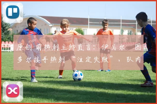 原创 前热刺主帅直言:伊戈尔・图多尔接手热刺 “注定失败”,队内氛围 “ toxic 至极”