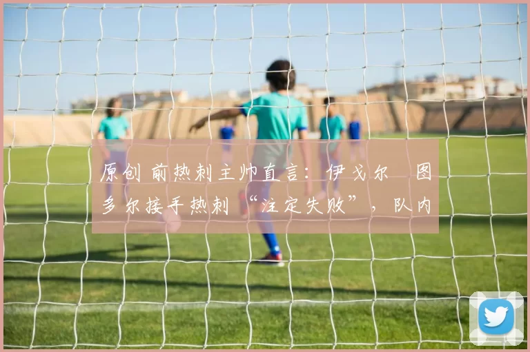 原创 前热刺主帅直言:伊戈尔・图多尔接手热刺 “注定失败”,队内氛围 “ toxic 至极”