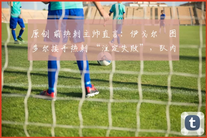 原创 前热刺主帅直言:伊戈尔・图多尔接手热刺 “注定失败”,队内氛围 “ toxic 至极”