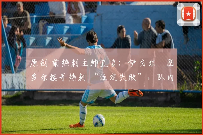 原创 前热刺主帅直言:伊戈尔・图多尔接手热刺 “注定失败”,队内氛围 “ toxic 至极”