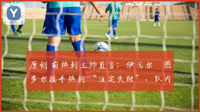 原创 前热刺主帅直言:伊戈尔・图多尔接手热刺 “注定失败”,队内氛围 “ toxic 至极”