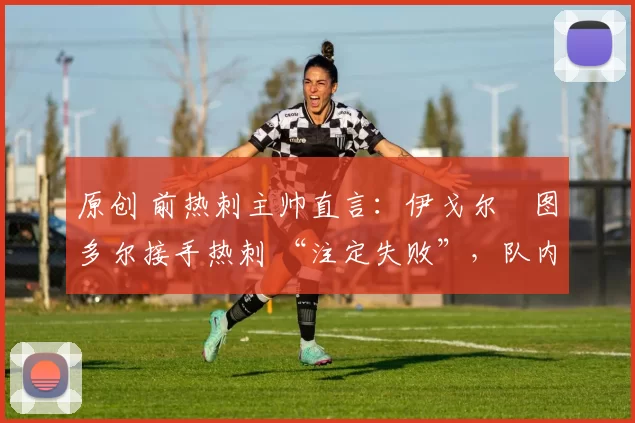 原创 前热刺主帅直言:伊戈尔・图多尔接手热刺 “注定失败”,队内氛围 “ toxic 至极”