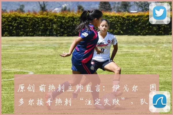 原创 前热刺主帅直言:伊戈尔・图多尔接手热刺 “注定失败”,队内氛围 “ toxic 至极”