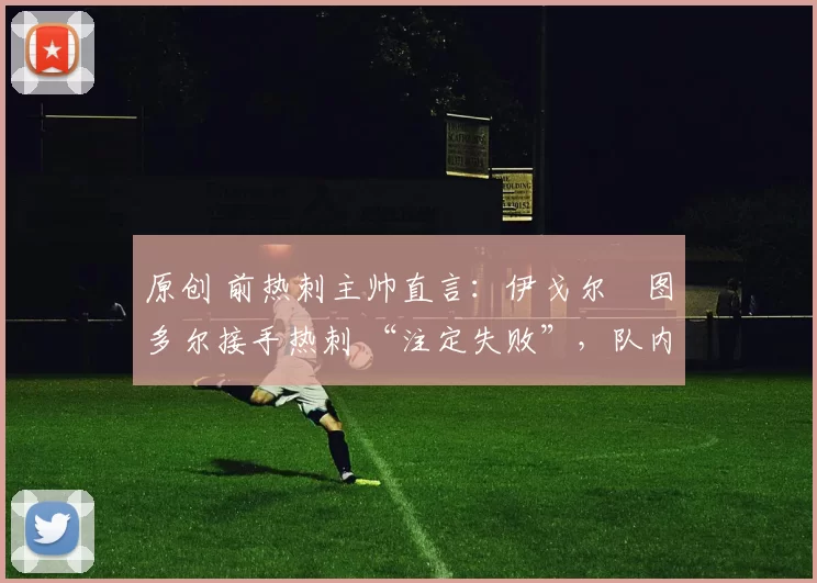 原创 前热刺主帅直言:伊戈尔・图多尔接手热刺 “注定失败”,队内氛围 “ toxic 至极”