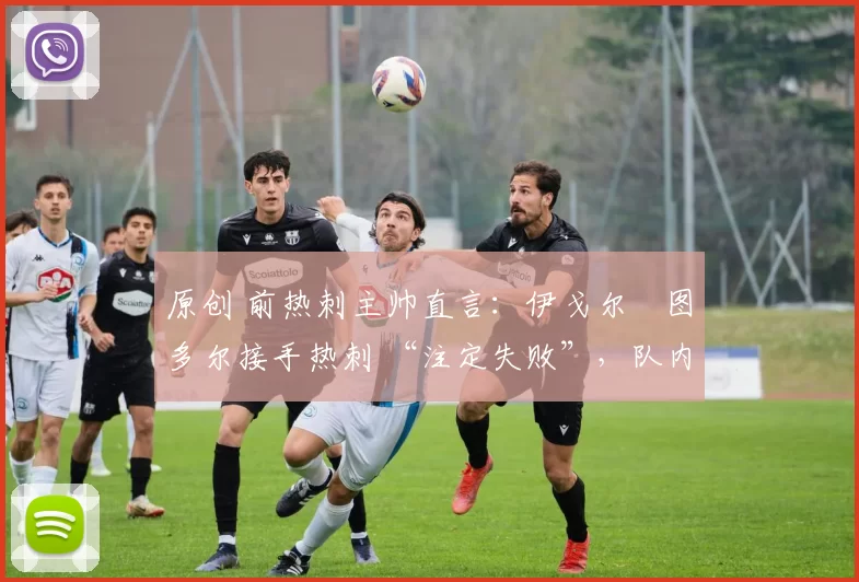 原创 前热刺主帅直言：伊戈尔・图多尔接手热刺 “注定失败”，队内氛围 “ toxic 至极”
