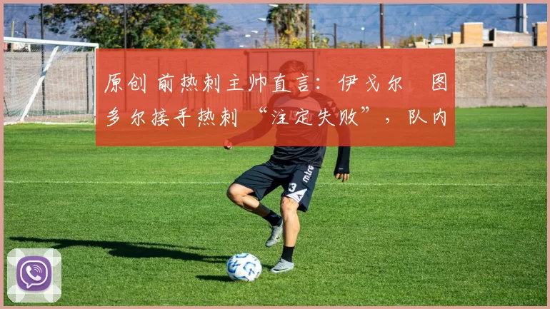 原创 前热刺主帅直言:伊戈尔・图多尔接手热刺 “注定失败”,队内氛围 “ toxic 至极”