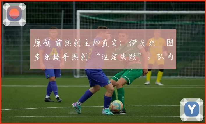 原创 前热刺主帅直言:伊戈尔・图多尔接手热刺 “注定失败”,队内氛围 “ toxic 至极”