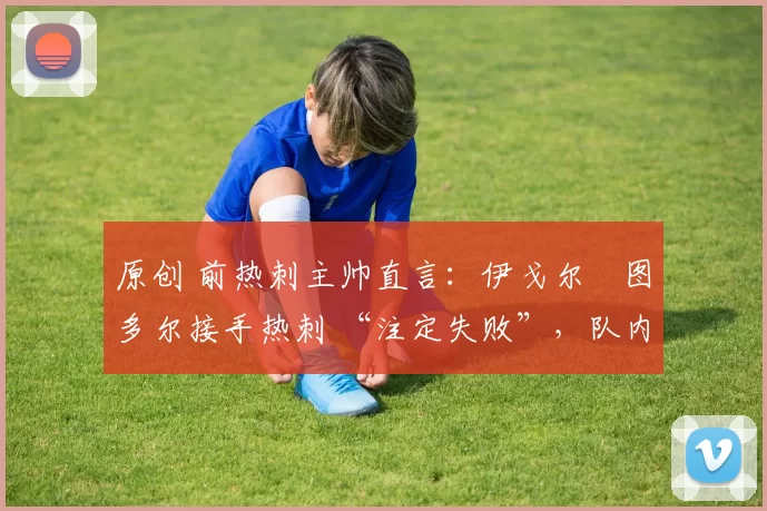 原创 前热刺主帅直言:伊戈尔・图多尔接手热刺 “注定失败”,队内氛围 “ toxic 至极”