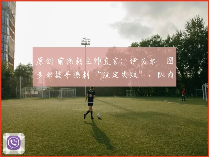 原创 前热刺主帅直言:伊戈尔・图多尔接手热刺 “注定失败”,队内氛围 “ toxic 至极”