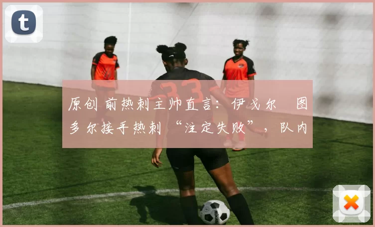 原创 前热刺主帅直言:伊戈尔・图多尔接手热刺 “注定失败”,队内氛围 “ toxic 至极”