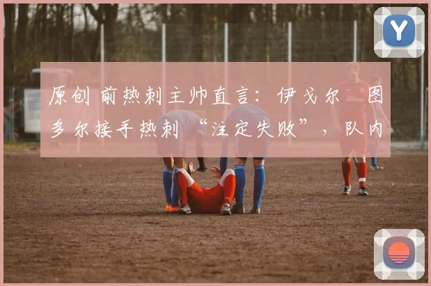 原创 前热刺主帅直言:伊戈尔・图多尔接手热刺 “注定失败”,队内氛围 “ toxic 至极”