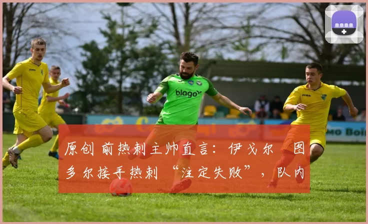 原创 前热刺主帅直言:伊戈尔・图多尔接手热刺 “注定失败”,队内氛围 “ toxic 至极”