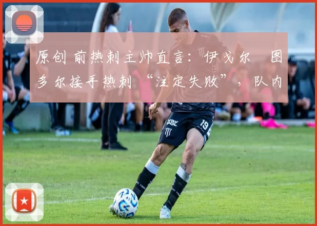 原创 前热刺主帅直言:伊戈尔・图多尔接手热刺 “注定失败”,队内氛围 “ toxic 至极”