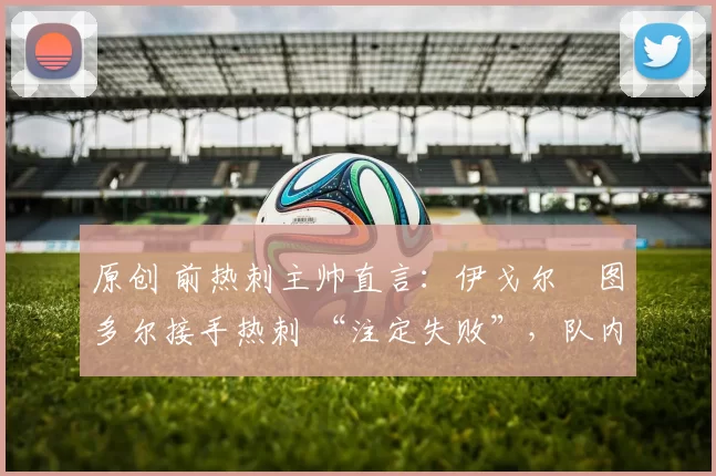 原创 前热刺主帅直言：伊戈尔・图多尔接手热刺 “注定失败”，队内氛围 “ toxic 至极”