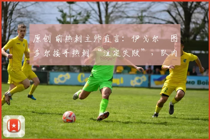 原创 前热刺主帅直言:伊戈尔・图多尔接手热刺 “注定失败”,队内氛围 “ toxic 至极”