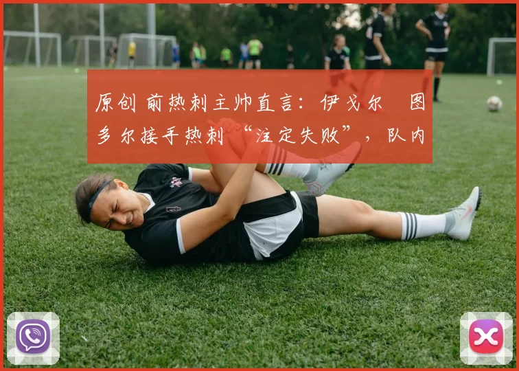 原创 前热刺主帅直言:伊戈尔・图多尔接手热刺 “注定失败”,队内氛围 “ toxic 至极”