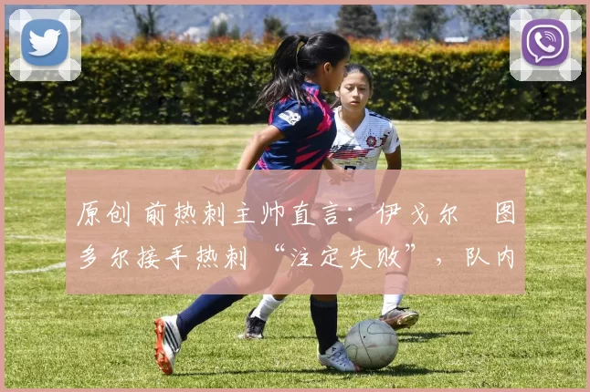 原创 前热刺主帅直言:伊戈尔・图多尔接手热刺 “注定失败”,队内氛围 “ toxic 至极”