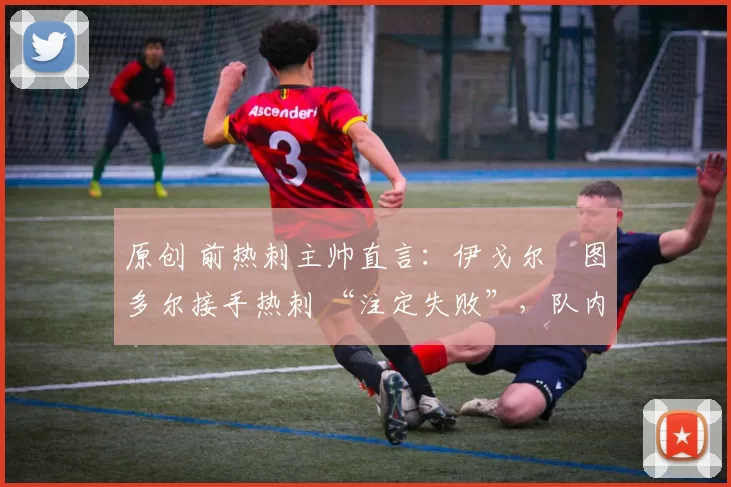 原创 前热刺主帅直言:伊戈尔・图多尔接手热刺 “注定失败”,队内氛围 “ toxic 至极”