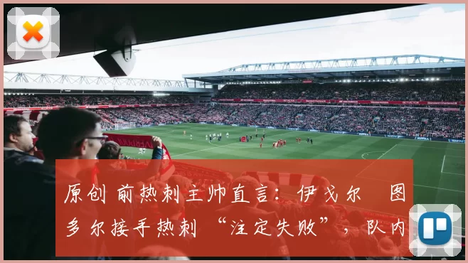原创 前热刺主帅直言:伊戈尔・图多尔接手热刺 “注定失败”,队内氛围 “ toxic 至极”