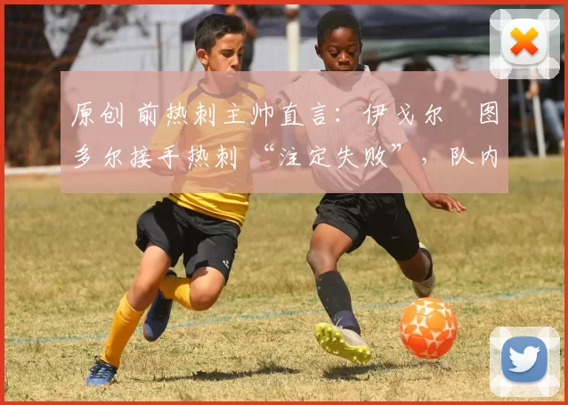 原创 前热刺主帅直言：伊戈尔・图多尔接手热刺 “注定失败”，队内氛围 “ toxic 至极”
