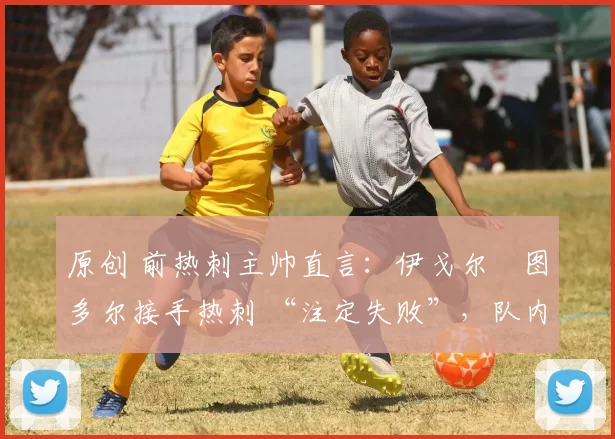 原创 前热刺主帅直言:伊戈尔・图多尔接手热刺 “注定失败”,队内氛围 “ toxic 至极”