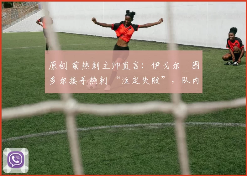 原创 前热刺主帅直言:伊戈尔・图多尔接手热刺 “注定失败”,队内氛围 “ toxic 至极”
