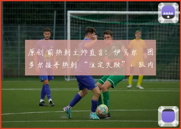 原创 前热刺主帅直言:伊戈尔・图多尔接手热刺 “注定失败”,队内氛围 “ toxic 至极”