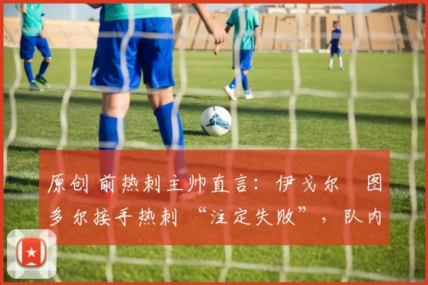 原创 前热刺主帅直言:伊戈尔・图多尔接手热刺 “注定失败”,队内氛围 “ toxic 至极”