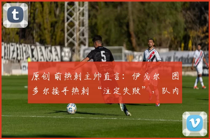 原创 前热刺主帅直言:伊戈尔・图多尔接手热刺 “注定失败”,队内氛围 “ toxic 至极”
