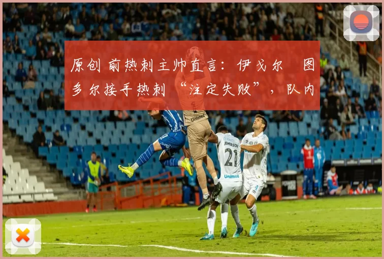 原创 前热刺主帅直言:伊戈尔・图多尔接手热刺 “注定失败”,队内氛围 “ toxic 至极”