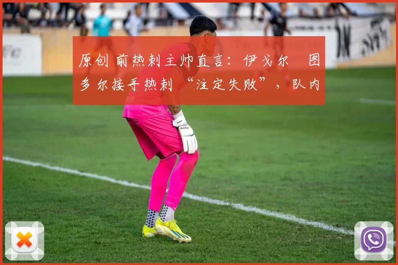 原创 前热刺主帅直言:伊戈尔・图多尔接手热刺 “注定失败”,队内氛围 “ toxic 至极”