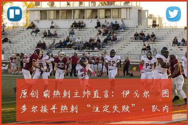 原创 前热刺主帅直言：伊戈尔・图多尔接手热刺 “注定失败”，队内氛围 “ toxic 至极”