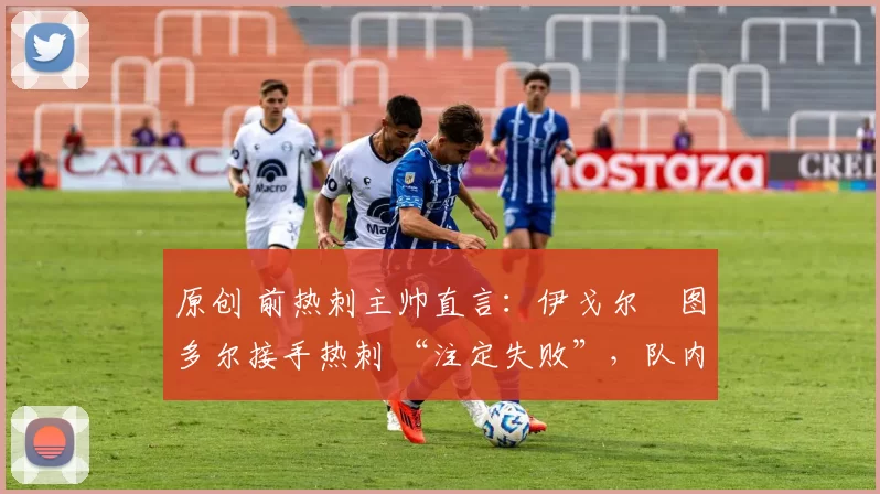 原创 前热刺主帅直言:伊戈尔・图多尔接手热刺 “注定失败”,队内氛围 “ toxic 至极”