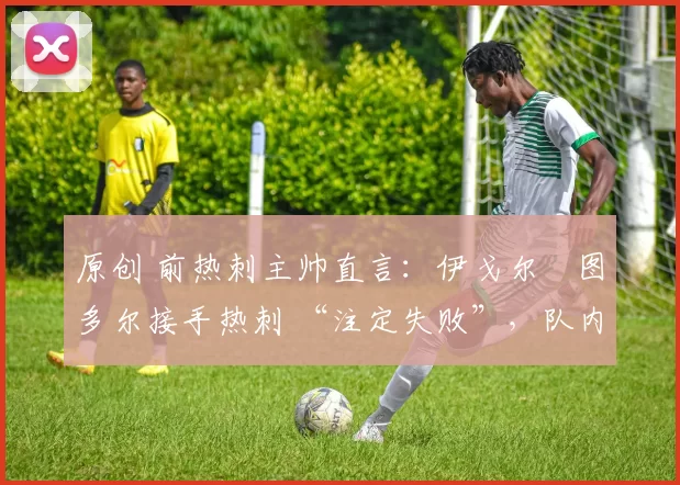 原创 前热刺主帅直言:伊戈尔・图多尔接手热刺 “注定失败”,队内氛围 “ toxic 至极”