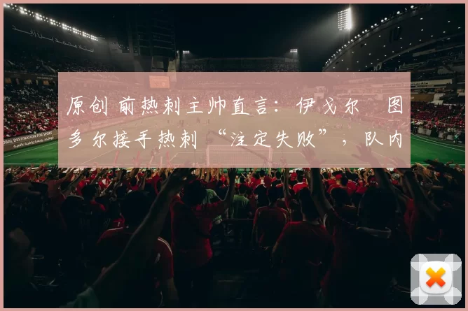 原创 前热刺主帅直言：伊戈尔・图多尔接手热刺 “注定失败”，队内氛围 “ toxic 至极”