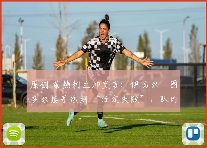 原创 前热刺主帅直言:伊戈尔・图多尔接手热刺 “注定失败”,队内氛围 “ toxic 至极”