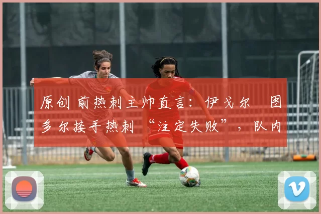 原创 前热刺主帅直言:伊戈尔・图多尔接手热刺 “注定失败”,队内氛围 “ toxic 至极”