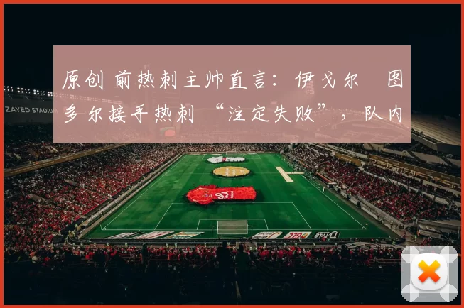 原创 前热刺主帅直言:伊戈尔・图多尔接手热刺 “注定失败”,队内氛围 “ toxic 至极”