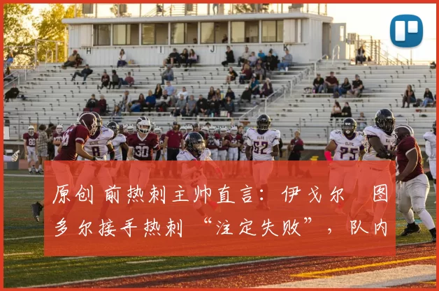 原创 前热刺主帅直言:伊戈尔・图多尔接手热刺 “注定失败”,队内氛围 “ toxic 至极”