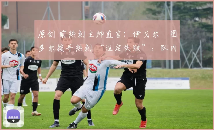 原创 前热刺主帅直言:伊戈尔・图多尔接手热刺 “注定失败”,队内氛围 “ toxic 至极”