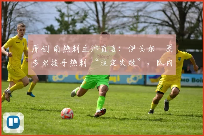 原创 前热刺主帅直言:伊戈尔・图多尔接手热刺 “注定失败”,队内氛围 “ toxic 至极”