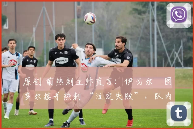 原创 前热刺主帅直言:伊戈尔・图多尔接手热刺 “注定失败”,队内氛围 “ toxic 至极”