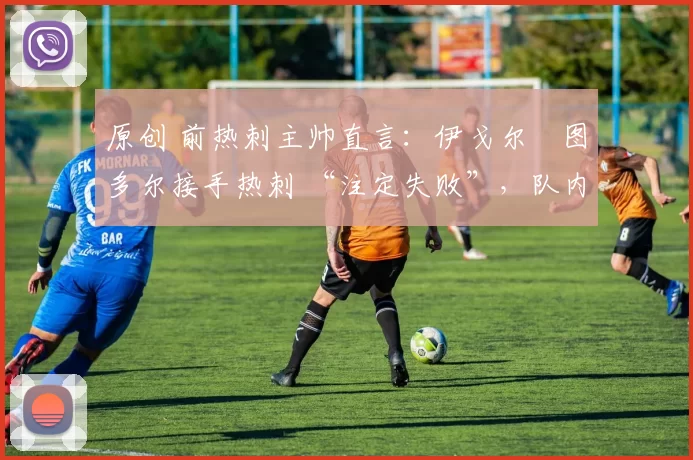 原创 前热刺主帅直言:伊戈尔・图多尔接手热刺 “注定失败”,队内氛围 “ toxic 至极”