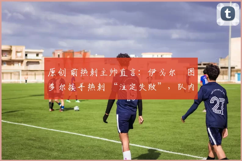 原创 前热刺主帅直言:伊戈尔・图多尔接手热刺 “注定失败”,队内氛围 “ toxic 至极”