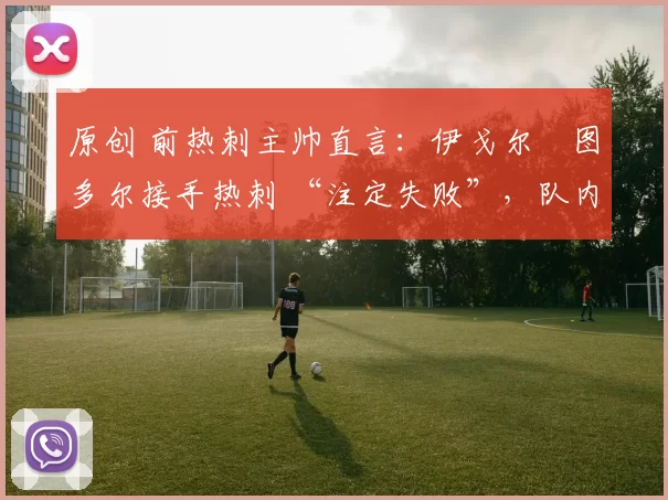 原创 前热刺主帅直言:伊戈尔・图多尔接手热刺 “注定失败”,队内氛围 “ toxic 至极”