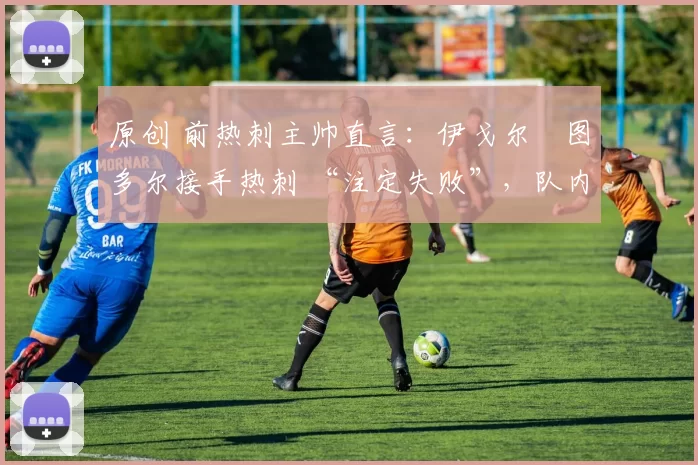 原创 前热刺主帅直言:伊戈尔・图多尔接手热刺 “注定失败”,队内氛围 “ toxic 至极”